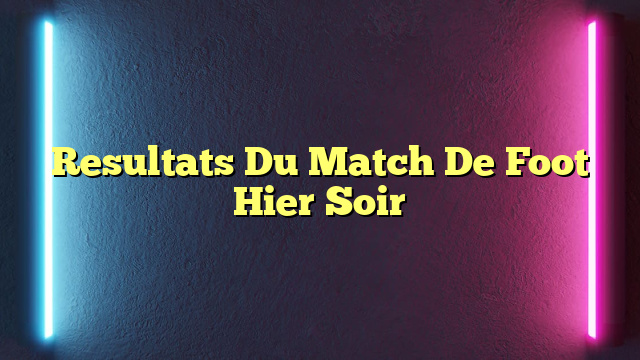 Resultats Du Match De Foot Hier Soir